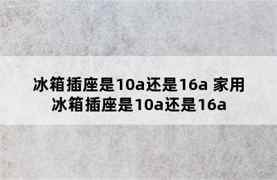 冰箱插座是10a还是16a 家用冰箱插座是10a还是16a